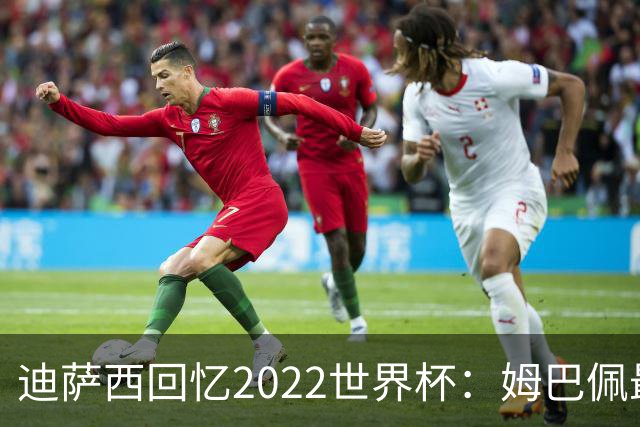 迪萨西回忆2022世界杯：姆巴佩最强，凯恩最难对付，登贝莱最搞笑