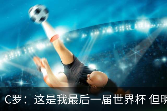 C罗：这是我最后一届世界杯 但明天不会是最后一场比赛